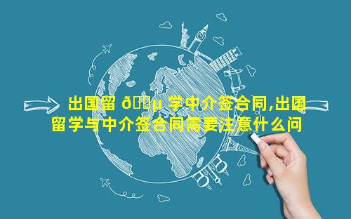 出国留 🐵 学中介签合同,出国留学与中介签合同需要注意什么问题